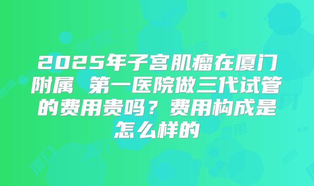 2025年子宫肌瘤在厦门附属 第一医院做三代试管的费用贵吗？费用构成是怎么样的