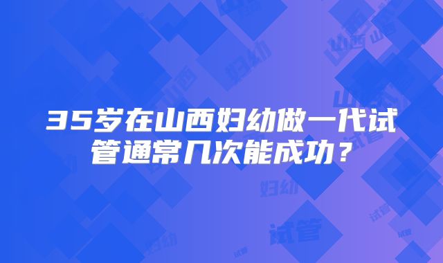 35岁在山西妇幼做一代试管通常几次能成功？
