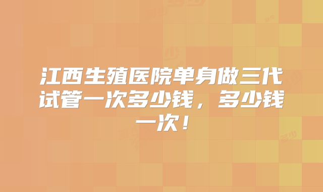 江西生殖医院单身做三代试管一次多少钱，多少钱一次！