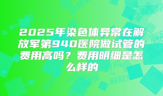 2025年染色体异常在解放军第940医院做试管的费用高吗？费用明细是怎么样的