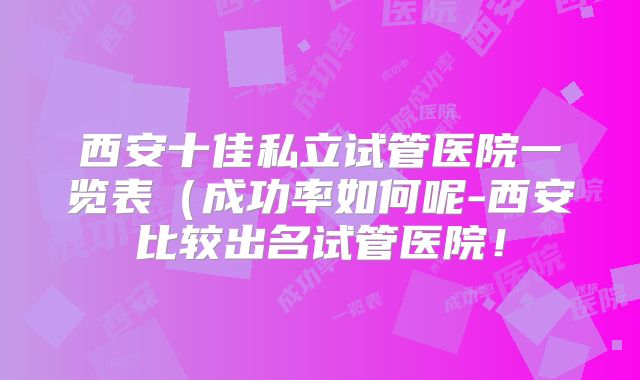 西安十佳私立试管医院一览表（成功率如何呢-西安比较出名试管医院！