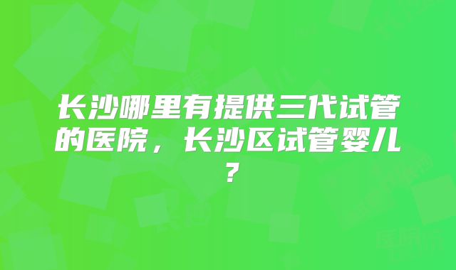 长沙哪里有提供三代试管的医院，长沙区试管婴儿？