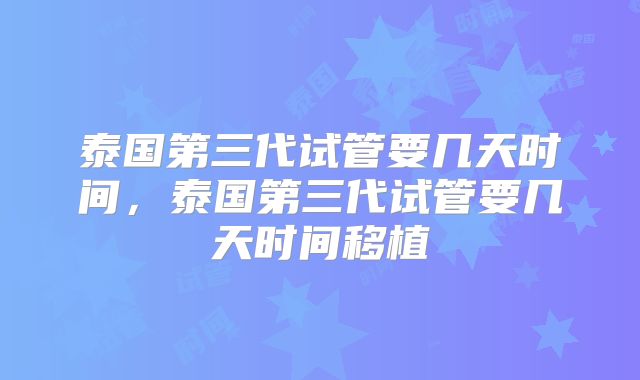 泰国第三代试管要几天时间，泰国第三代试管要几天时间移植