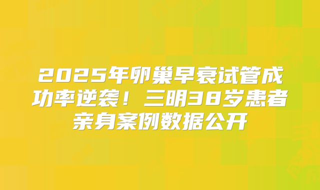 2025年卵巢早衰试管成功率逆袭!三明38岁患者亲身案例数据公开