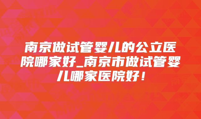 南京做试管婴儿的公立医院哪家好_南京市做试管婴儿哪家医院好!