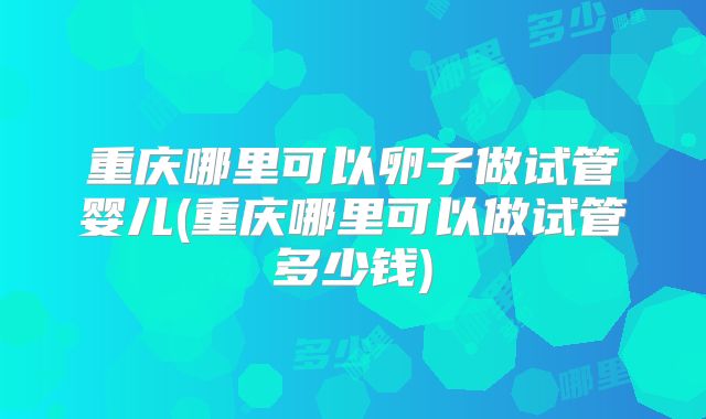 重庆哪里可以卵子做试管婴儿(重庆哪里可以做试管多少钱)