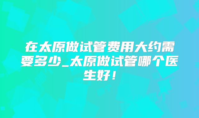 在太原做试管费用大约需要多少_太原做试管哪个医生好！