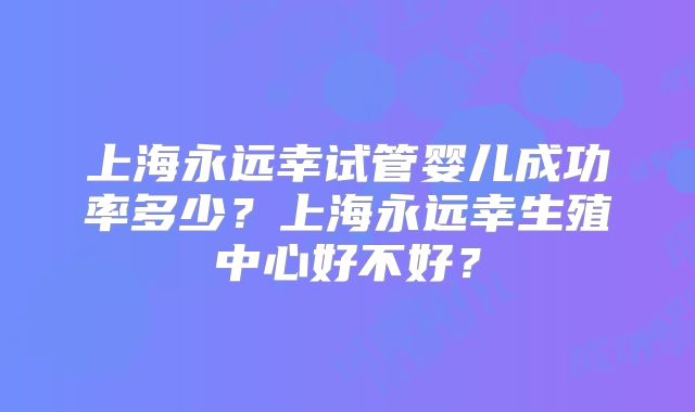上海永远幸试管婴儿成功率多少?上海永远幸生殖中心好不好?