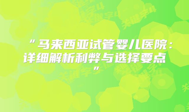 “马来西亚试管婴儿医院：详细解析利弊与选择要点”