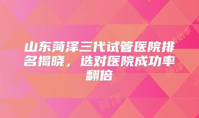 山东菏泽三代试管医院排名揭晓,选对医院成功率翻倍
