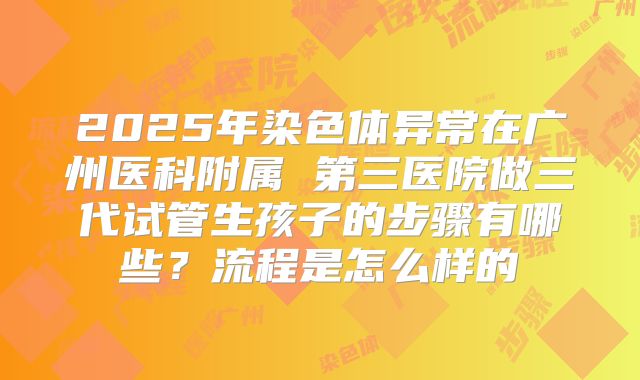 2025年染色体异常在广州医科附属 第三医院做三代试管生孩子的步骤有哪些?流程是怎么样的