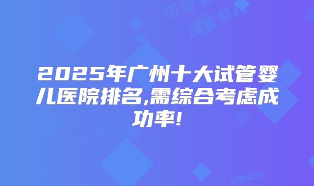 2025年广州十大试管婴儿医院排名,需综合考虑成功率!