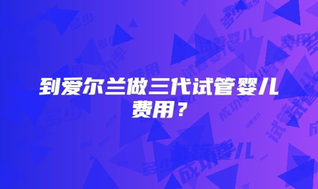 到爱尔兰做三代试管婴儿费用？