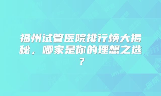 福州试管医院排行榜大揭秘，哪家是你的理想之选？