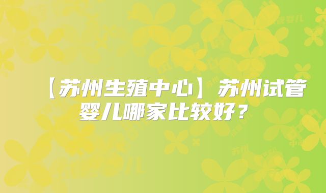 【苏州生殖中心】苏州试管婴儿哪家比较好？