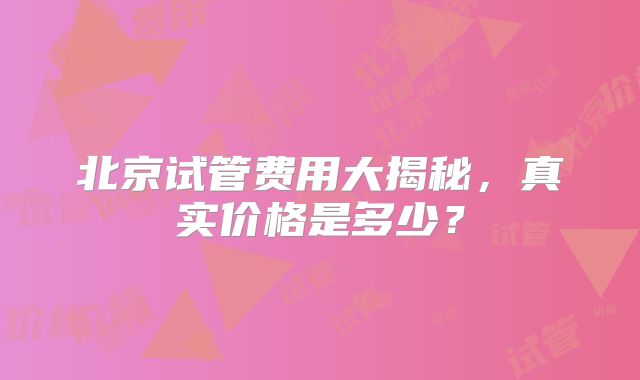 北京试管费用大揭秘,真实价格是多少?