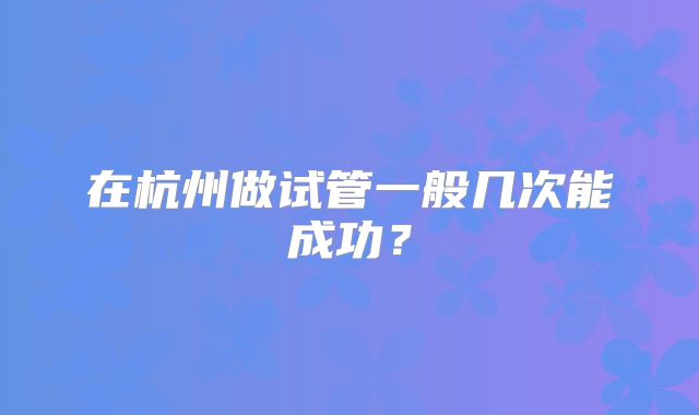 在杭州做试管一般几次能成功？
