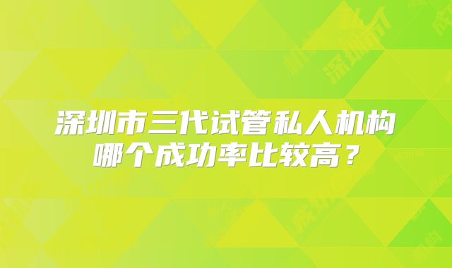 深圳市三代试管私人机构哪个成功率比较高?