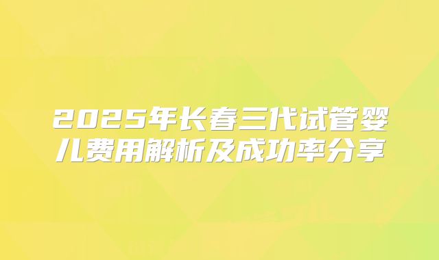 2025年长春三代试管婴儿费用解析及成功率分享