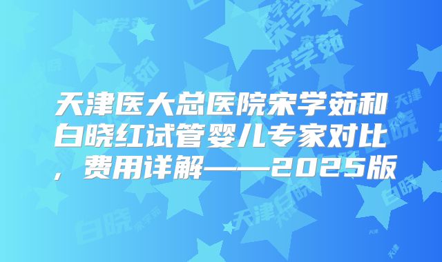 天津医大总医院宋学茹和白晓红试管婴儿专家对比，费用详解——2025版