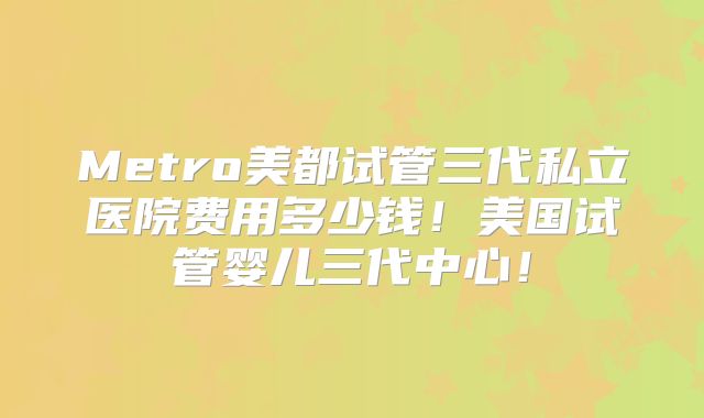 Metro美都试管三代私立医院费用多少钱！美国试管婴儿三代中心！