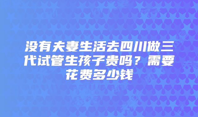 没有夫妻生活去四川做三代试管生孩子贵吗？需要花费多少钱