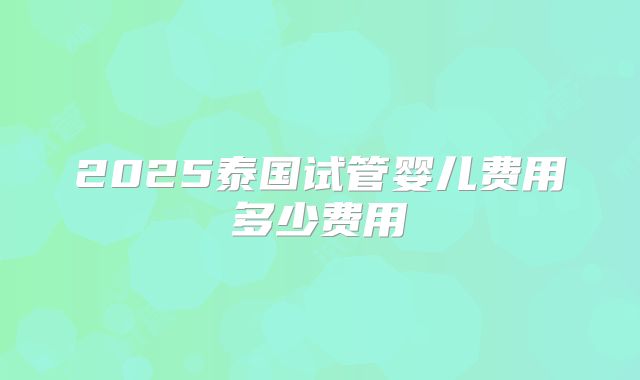 2025泰国试管婴儿费用多少费用