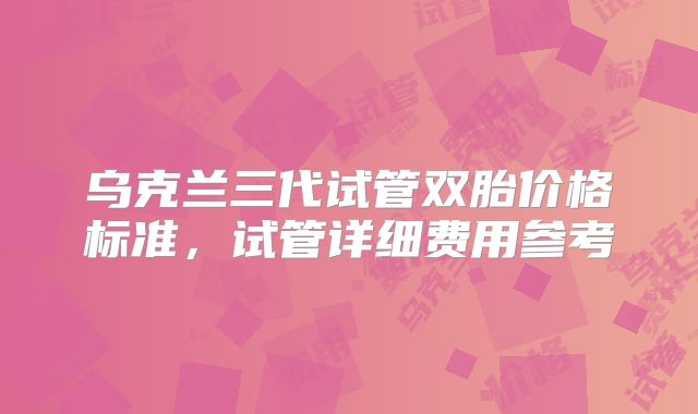 乌克兰三代试管双胎价格标准,试管详细费用参考
