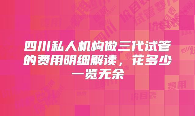 四川私人机构做三代试管的费用明细解读，花多少一览无余