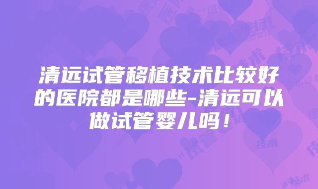 清远试管移植技术比较好的医院都是哪些-清远可以做试管婴儿吗！