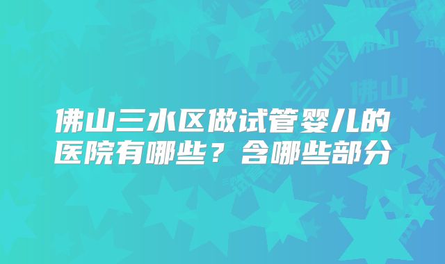 佛山三水区做试管婴儿的医院有哪些？含哪些部分