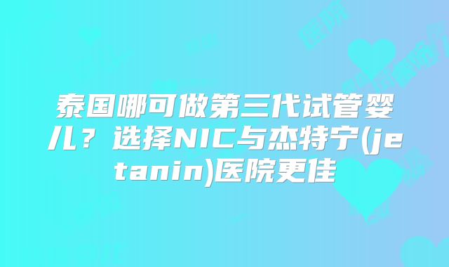 泰国哪可做第三代试管婴儿？选择NIC与杰特宁(jetanin)医院更佳