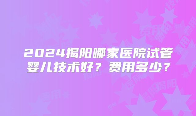 2024揭阳哪家医院试管婴儿技术好？费用多少？