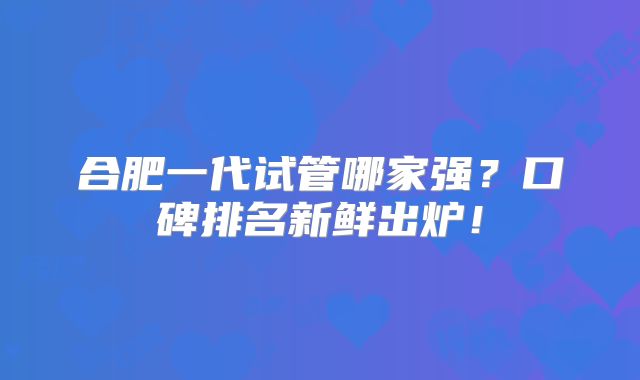 合肥一代试管哪家强?口碑排名新鲜出炉!