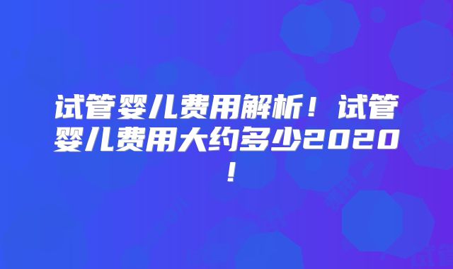 试管婴儿费用解析！试管婴儿费用大约多少2020！