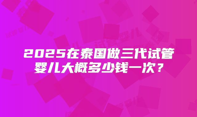 2025在泰国做三代试管婴儿大概多少钱一次？