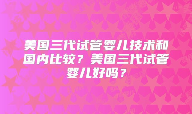 美国三代试管婴儿技术和国内比较?美国三代试管婴儿好吗?