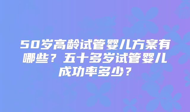 50岁高龄试管婴儿方案有哪些?五十多岁试管婴儿成功率多少?