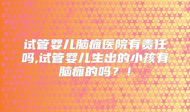 试管婴儿脑瘫医院有责任吗,试管婴儿生出的小孩有脑瘫的吗？！