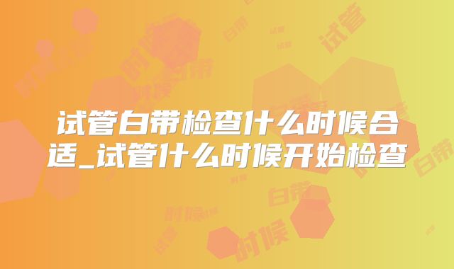 试管白带检查什么时候合适_试管什么时候开始检查