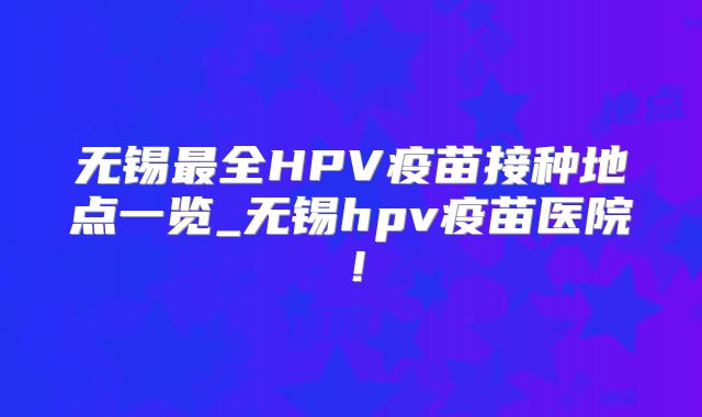 无锡最全HPV疫苗接种地点一览_无锡hpv疫苗医院！