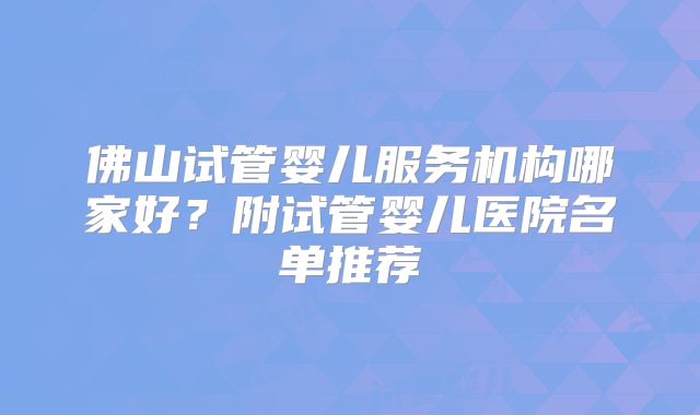佛山试管婴儿服务机构哪家好？附试管婴儿医院名单推荐
