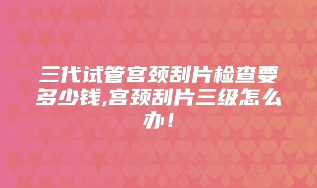 三代试管宫颈刮片检查要多少钱,宫颈刮片三级怎么办！