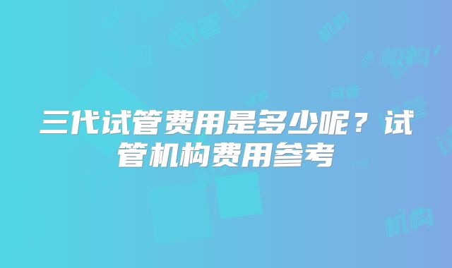 三代试管费用是多少呢？试管机构费用参考