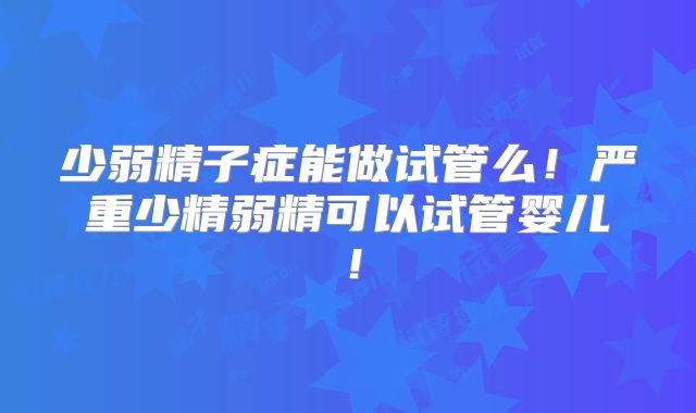 少弱精子症能做试管么！严重少精弱精可以试管婴儿！