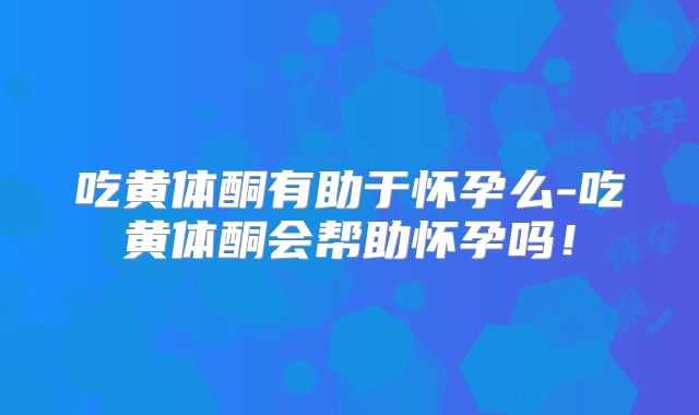 吃黄体酮有助于怀孕么-吃黄体酮会帮助怀孕吗!