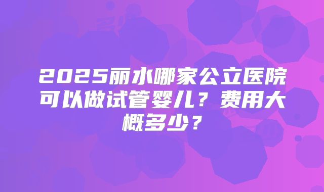 2025丽水哪家公立医院可以做试管婴儿?费用大概多少?