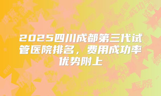 2025四川成都第三代试管医院排名，费用成功率优势附上