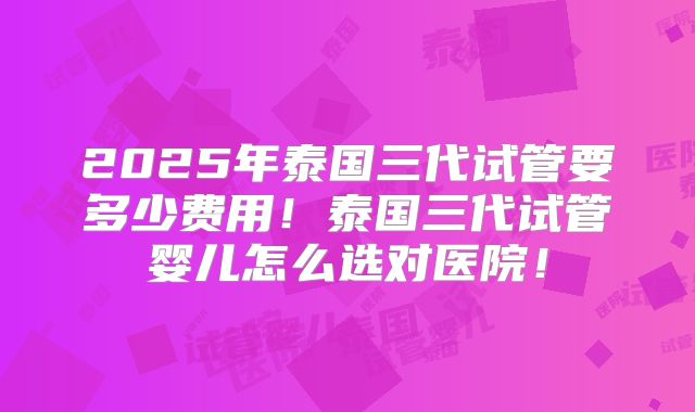 2025年泰国三代试管要多少费用！泰国三代试管婴儿怎么选对医院！