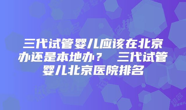 三代试管婴儿应该在北京办还是本地办? 三代试管婴儿北京医院排名